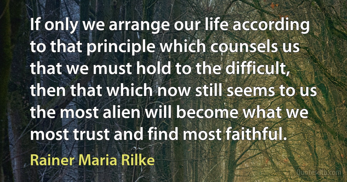 If only we arrange our life according to that principle which counsels us that we must hold to the difficult, then that which now still seems to us the most alien will become what we most trust and find most faithful. (Rainer Maria Rilke)