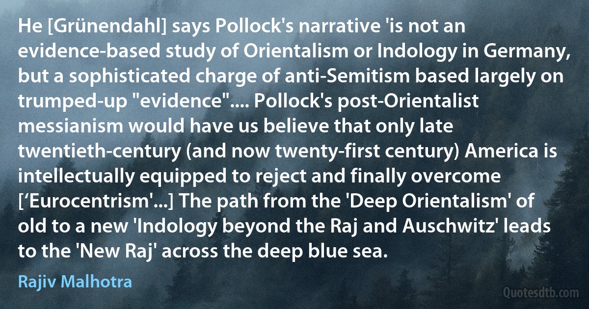 He [Grünendahl] says Pollock's narrative 'is not an evidence-based study of Orientalism or Indology in Germany, but a sophisticated charge of anti-Semitism based largely on trumped-up "evidence".... Pollock's post-Orientalist messianism would have us believe that only late twentieth-century (and now twenty-first century) America is intellectually equipped to reject and finally overcome [‘Eurocentrism'...] The path from the 'Deep Orientalism' of old to a new 'Indology beyond the Raj and Auschwitz' leads to the 'New Raj' across the deep blue sea. (Rajiv Malhotra)