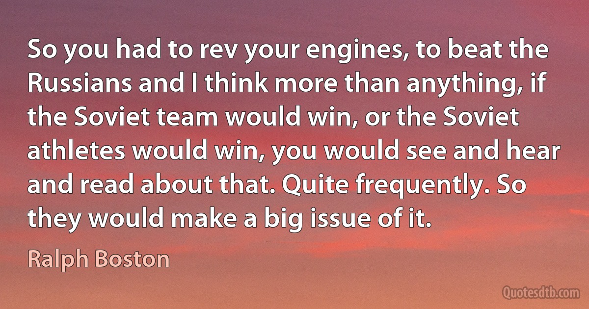 So you had to rev your engines, to beat the Russians and I think more than anything, if the Soviet team would win, or the Soviet athletes would win, you would see and hear and read about that. Quite frequently. So they would make a big issue of it. (Ralph Boston)