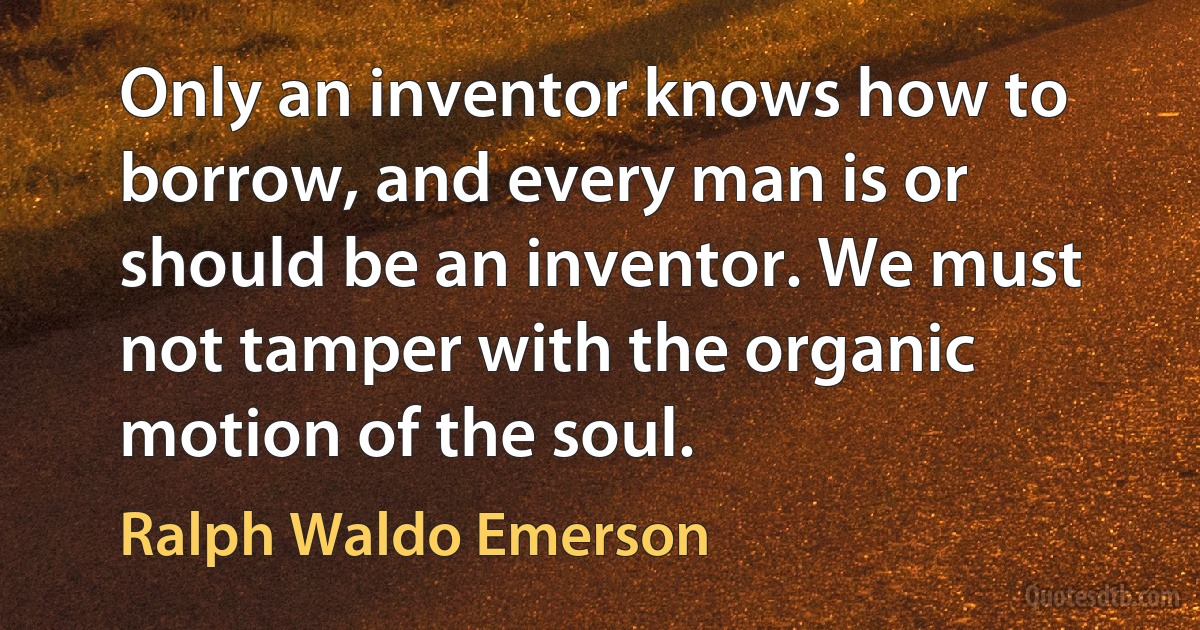 Only an inventor knows how to borrow, and every man is or should be an inventor. We must not tamper with the organic motion of the soul. (Ralph Waldo Emerson)