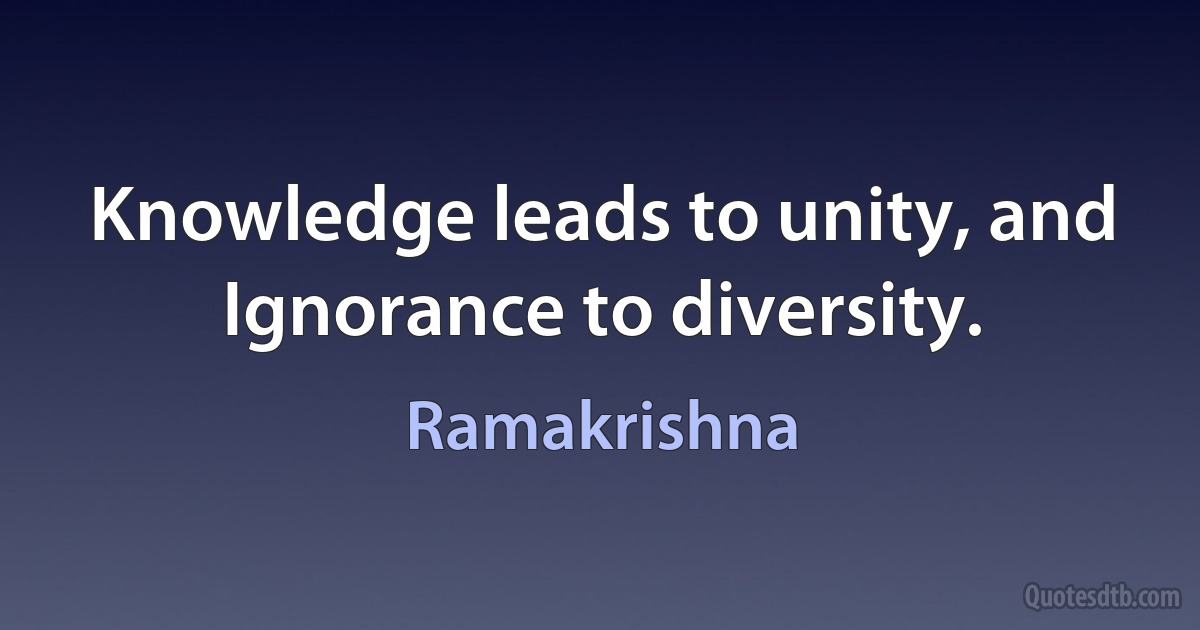 Knowledge leads to unity, and Ignorance to diversity. (Ramakrishna)