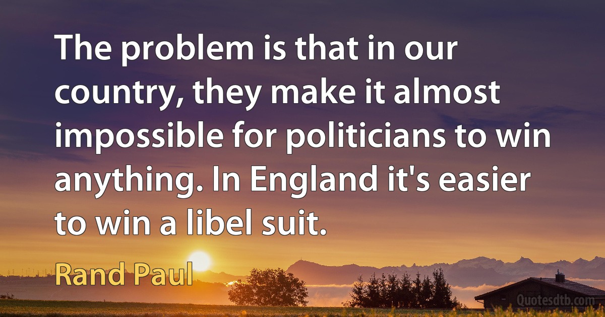 The problem is that in our country, they make it almost impossible for politicians to win anything. In England it's easier to win a libel suit. (Rand Paul)