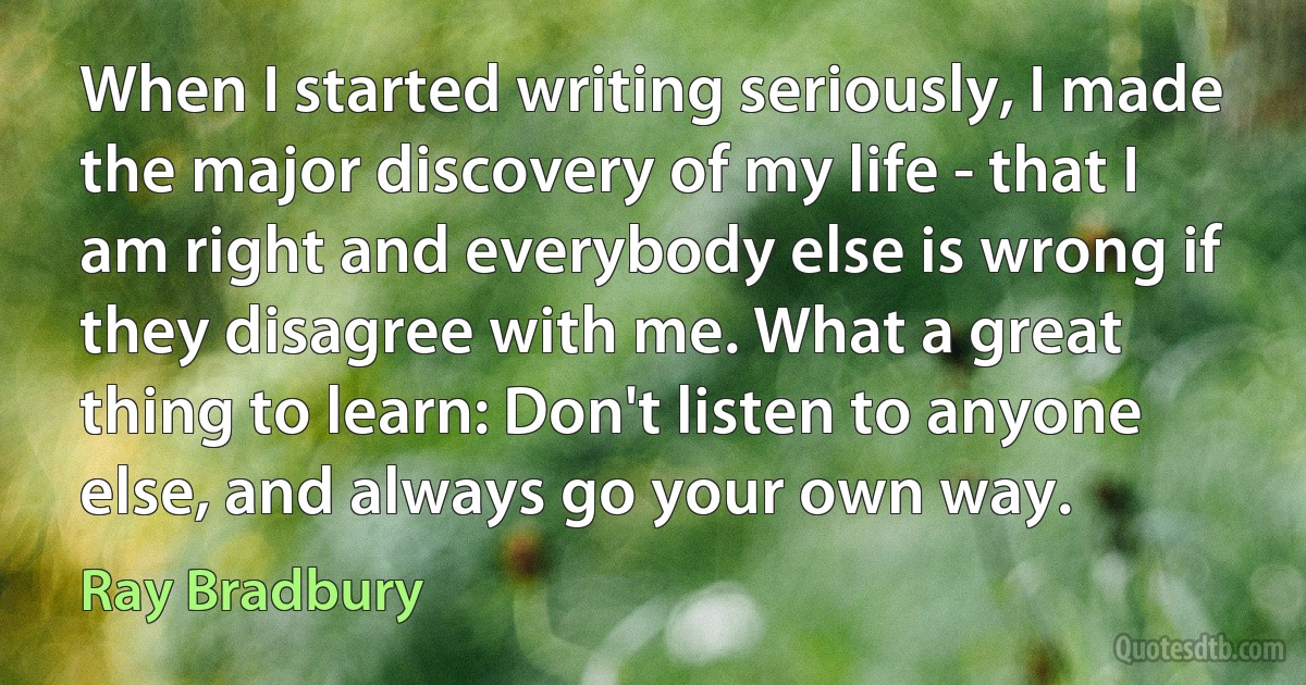 When I started writing seriously, I made the major discovery of my life - that I am right and everybody else is wrong if they disagree with me. What a great thing to learn: Don't listen to anyone else, and always go your own way. (Ray Bradbury)