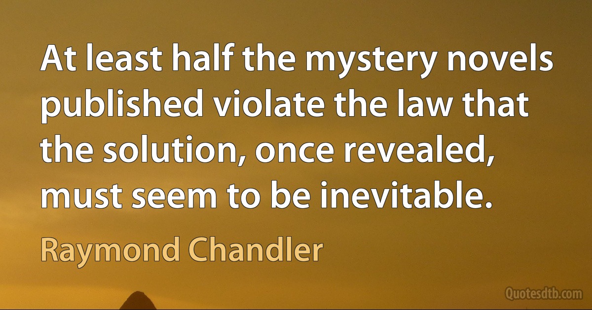 At least half the mystery novels published violate the law that the solution, once revealed, must seem to be inevitable. (Raymond Chandler)