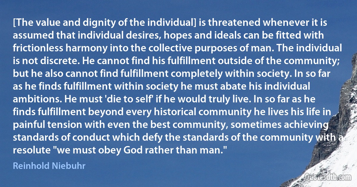 [The value and dignity of the individual] is threatened whenever it is assumed that individual desires, hopes and ideals can be fitted with frictionless harmony into the collective purposes of man. The individual is not discrete. He cannot find his fulfillment outside of the community; but he also cannot find fulfillment completely within society. In so far as he finds fulfillment within society he must abate his individual ambitions. He must 'die to self' if he would truly live. In so far as he finds fulfillment beyond every historical community he lives his life in painful tension with even the best community, sometimes achieving standards of conduct which defy the standards of the community with a resolute "we must obey God rather than man." (Reinhold Niebuhr)