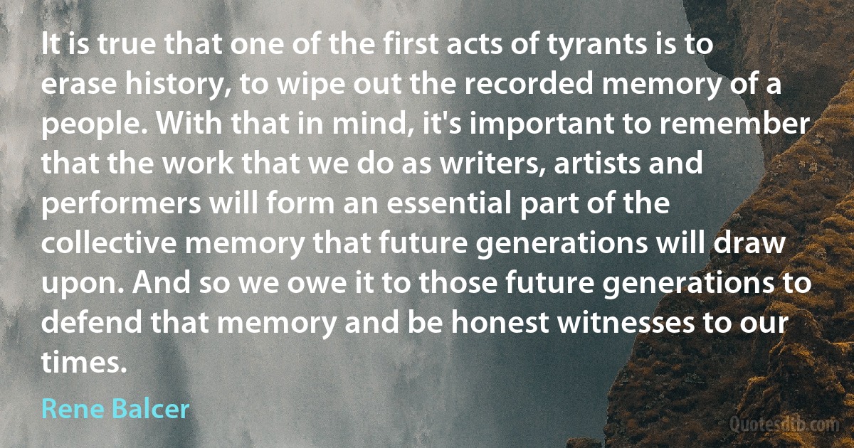 It is true that one of the first acts of tyrants is to erase history, to wipe out the recorded memory of a people. With that in mind, it's important to remember that the work that we do as writers, artists and performers will form an essential part of the collective memory that future generations will draw upon. And so we owe it to those future generations to defend that memory and be honest witnesses to our times. (Rene Balcer)