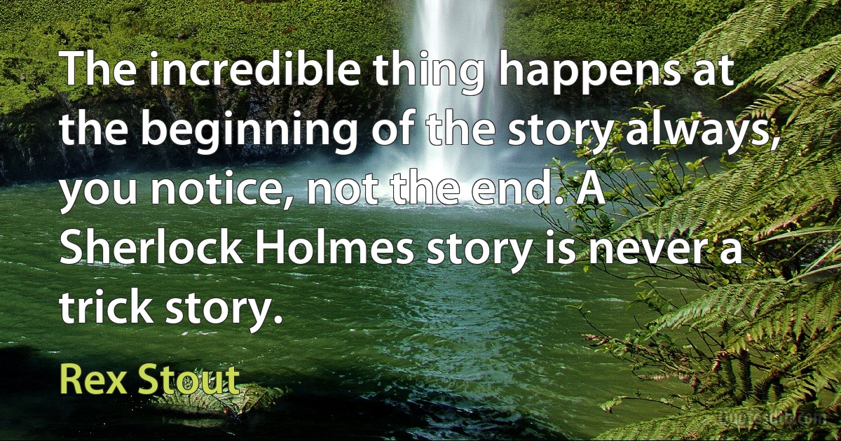 The incredible thing happens at the beginning of the story always, you notice, not the end. A Sherlock Holmes story is never a trick story. (Rex Stout)