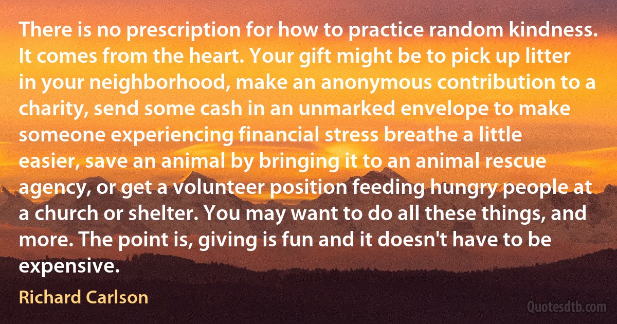 There is no prescription for how to practice random kindness. It comes from the heart. Your gift might be to pick up litter in your neighborhood, make an anonymous contribution to a charity, send some cash in an unmarked envelope to make someone experiencing financial stress breathe a little easier, save an animal by bringing it to an animal rescue agency, or get a volunteer position feeding hungry people at a church or shelter. You may want to do all these things, and more. The point is, giving is fun and it doesn't have to be expensive. (Richard Carlson)