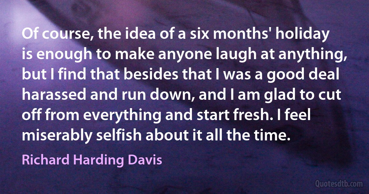 Of course, the idea of a six months' holiday is enough to make anyone laugh at anything, but I find that besides that I was a good deal harassed and run down, and I am glad to cut off from everything and start fresh. I feel miserably selfish about it all the time. (Richard Harding Davis)