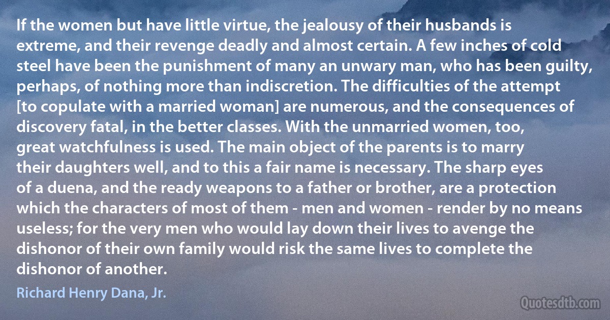 If the women but have little virtue, the jealousy of their husbands is extreme, and their revenge deadly and almost certain. A few inches of cold steel have been the punishment of many an unwary man, who has been guilty, perhaps, of nothing more than indiscretion. The difficulties of the attempt [to copulate with a married woman] are numerous, and the consequences of discovery fatal, in the better classes. With the unmarried women, too, great watchfulness is used. The main object of the parents is to marry their daughters well, and to this a fair name is necessary. The sharp eyes of a duena, and the ready weapons to a father or brother, are a protection which the characters of most of them - men and women - render by no means useless; for the very men who would lay down their lives to avenge the dishonor of their own family would risk the same lives to complete the dishonor of another. (Richard Henry Dana, Jr.)