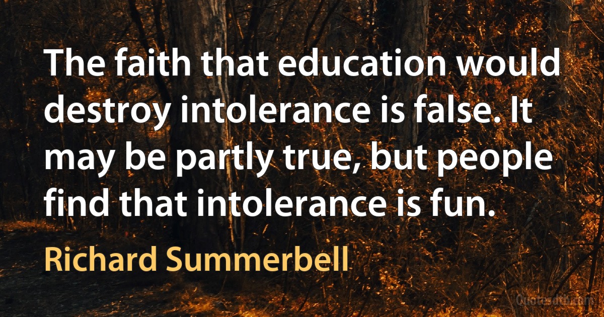 The faith that education would destroy intolerance is false. It may be partly true, but people find that intolerance is fun. (Richard Summerbell)