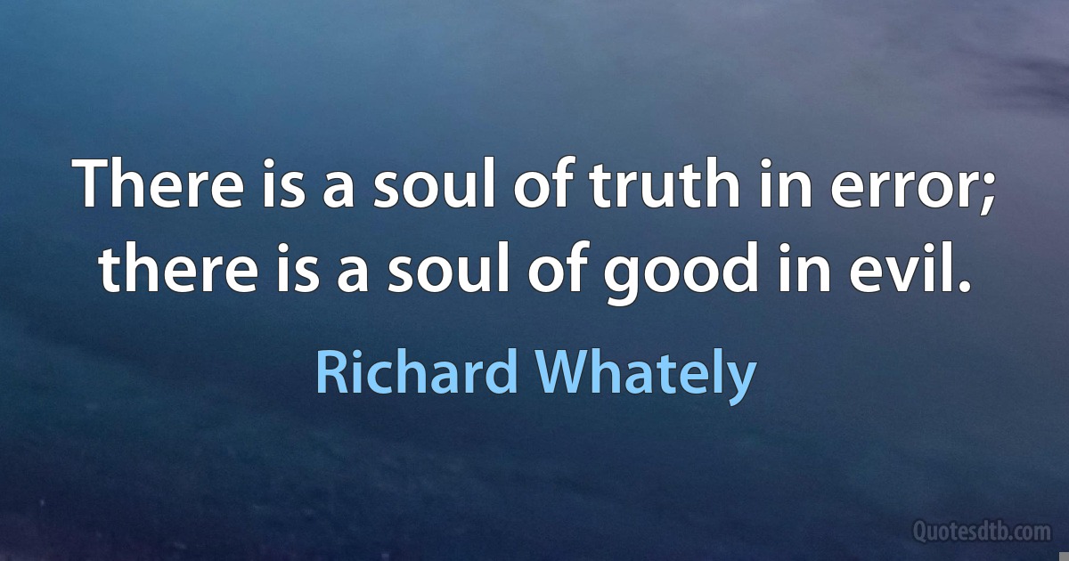 There is a soul of truth in error; there is a soul of good in evil. (Richard Whately)