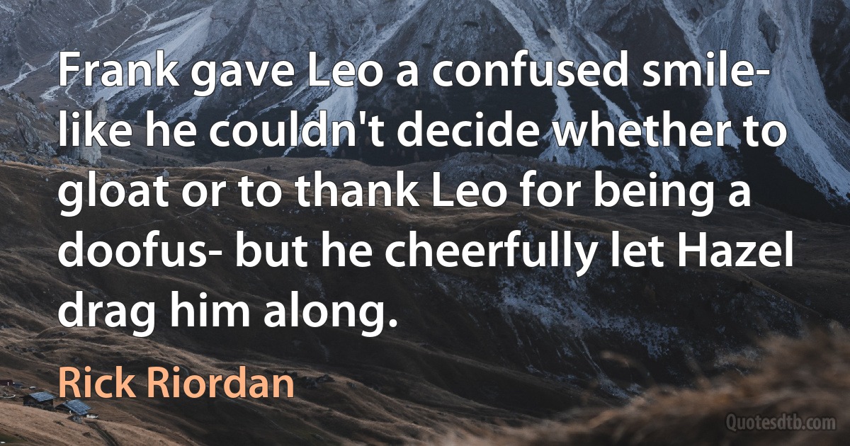 Frank gave Leo a confused smile- like he couldn't decide whether to gloat or to thank Leo for being a doofus- but he cheerfully let Hazel drag him along. (Rick Riordan)