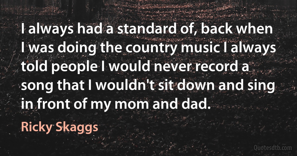 I always had a standard of, back when I was doing the country music I always told people I would never record a song that I wouldn't sit down and sing in front of my mom and dad. (Ricky Skaggs)