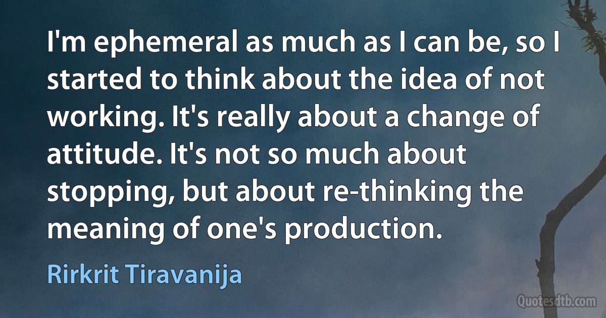 I'm ephemeral as much as I can be, so I started to think about the idea of not working. It's really about a change of attitude. It's not so much about stopping, but about re-thinking the meaning of one's production. (Rirkrit Tiravanija)