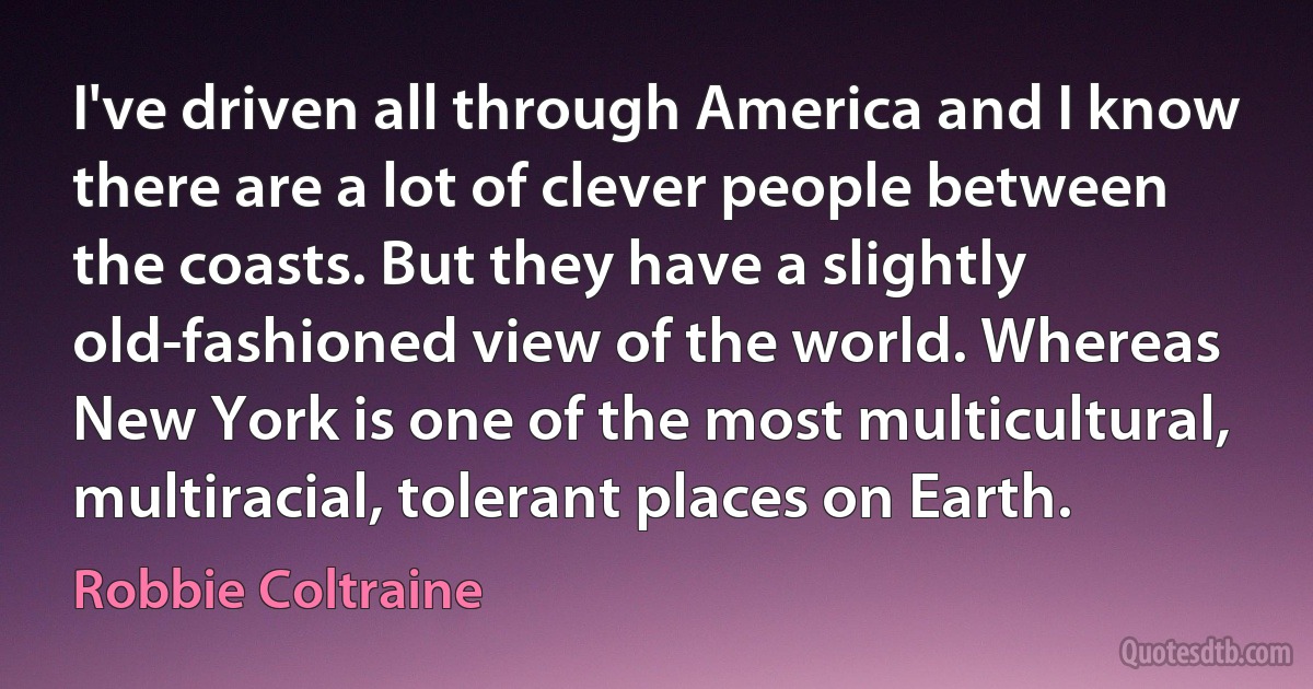 I've driven all through America and I know there are a lot of clever people between the coasts. But they have a slightly old-fashioned view of the world. Whereas New York is one of the most multicultural, multiracial, tolerant places on Earth. (Robbie Coltraine)