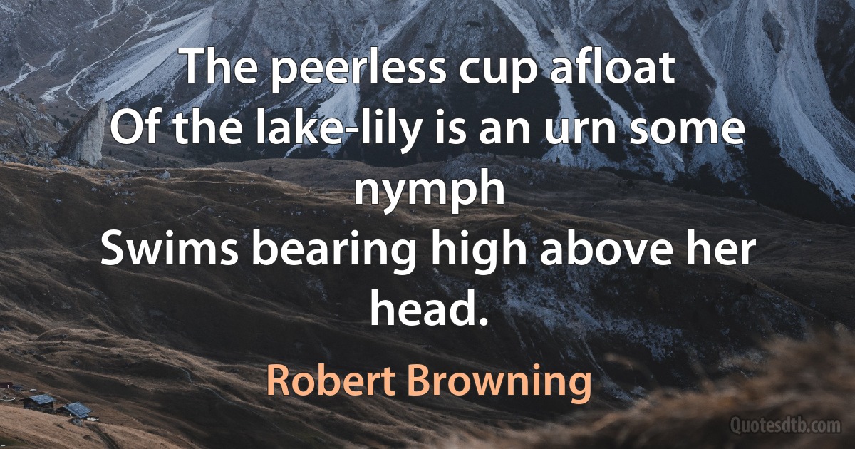 The peerless cup afloat
Of the lake-lily is an urn some nymph
Swims bearing high above her head. (Robert Browning)