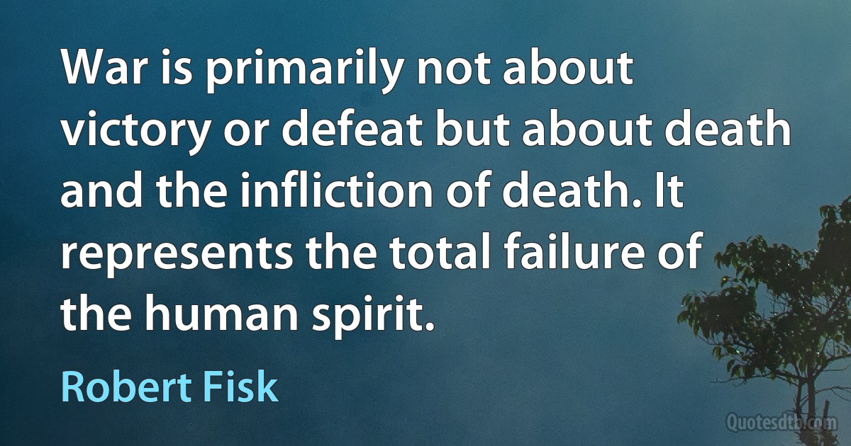 War is primarily not about victory or defeat but about death and the infliction of death. It represents the total failure of the human spirit. (Robert Fisk)