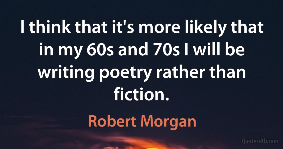 I think that it's more likely that in my 60s and 70s I will be writing poetry rather than fiction. (Robert Morgan)