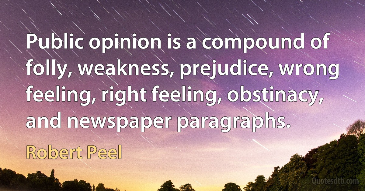 Public opinion is a compound of folly, weakness, prejudice, wrong feeling, right feeling, obstinacy, and newspaper paragraphs. (Robert Peel)