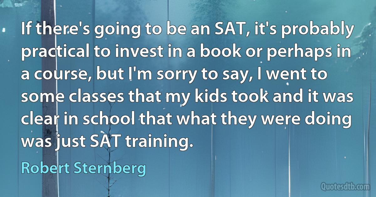 If there's going to be an SAT, it's probably practical to invest in a book or perhaps in a course, but I'm sorry to say, I went to some classes that my kids took and it was clear in school that what they were doing was just SAT training. (Robert Sternberg)