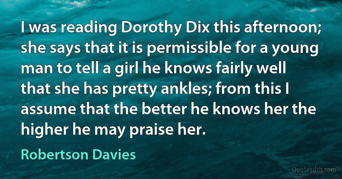 I was reading Dorothy Dix this afternoon; she says that it is permissible for a young man to tell a girl he knows fairly well that she has pretty ankles; from this I assume that the better he knows her the higher he may praise her. (Robertson Davies)