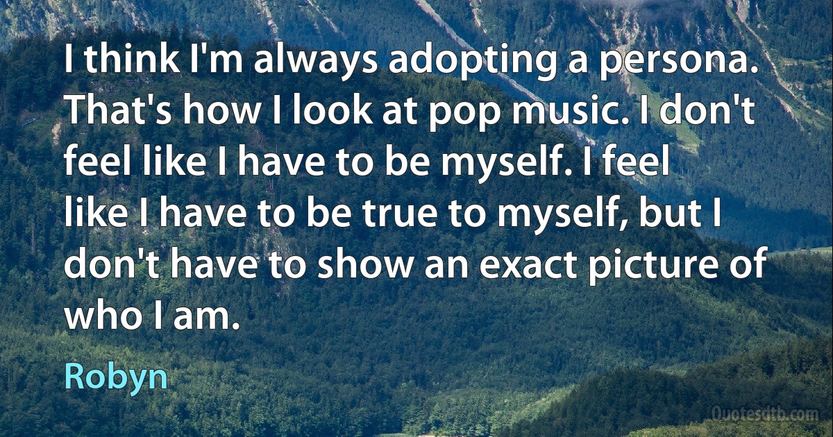 I think I'm always adopting a persona. That's how I look at pop music. I don't feel like I have to be myself. I feel like I have to be true to myself, but I don't have to show an exact picture of who I am. (Robyn)