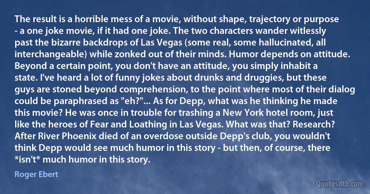 The result is a horrible mess of a movie, without shape, trajectory or purpose - a one joke movie, if it had one joke. The two characters wander witlessly past the bizarre backdrops of Las Vegas (some real, some hallucinated, all interchangeable) while zonked out of their minds. Humor depends on attitude. Beyond a certain point, you don't have an attitude, you simply inhabit a state. I've heard a lot of funny jokes about drunks and druggies, but these guys are stoned beyond comprehension, to the point where most of their dialog could be paraphrased as "eh?"... As for Depp, what was he thinking he made this movie? He was once in trouble for trashing a New York hotel room, just like the heroes of Fear and Loathing in Las Vegas. What was that? Research? After River Phoenix died of an overdose outside Depp's club, you wouldn't think Depp would see much humor in this story - but then, of course, there *isn't* much humor in this story. (Roger Ebert)