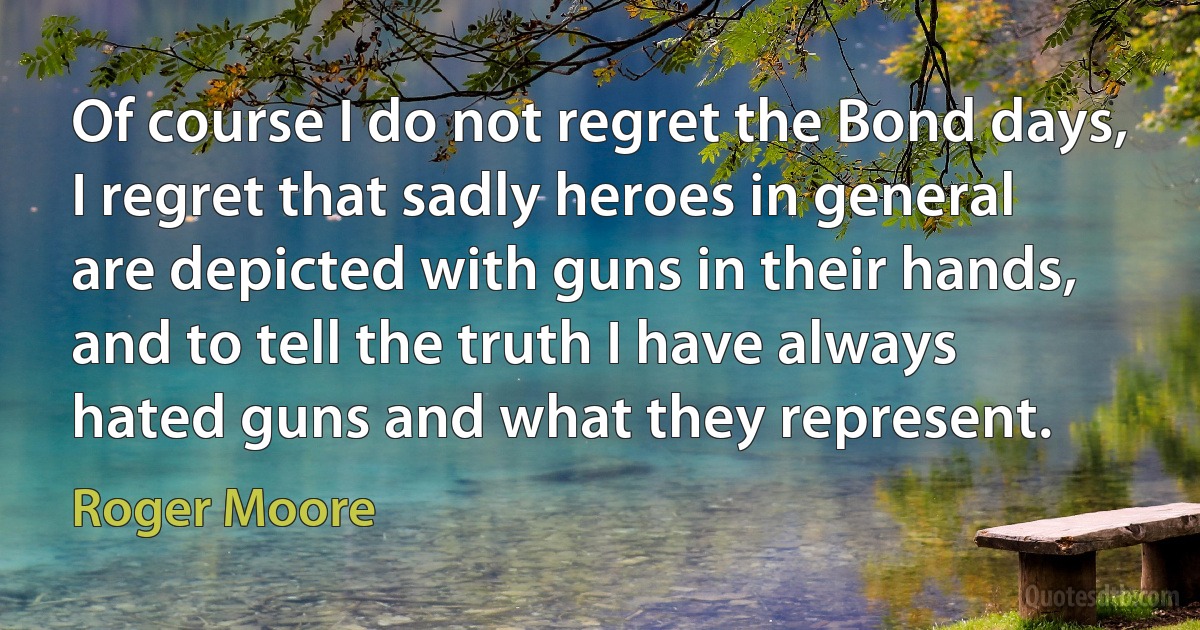 Of course I do not regret the Bond days, I regret that sadly heroes in general are depicted with guns in their hands, and to tell the truth I have always hated guns and what they represent. (Roger Moore)