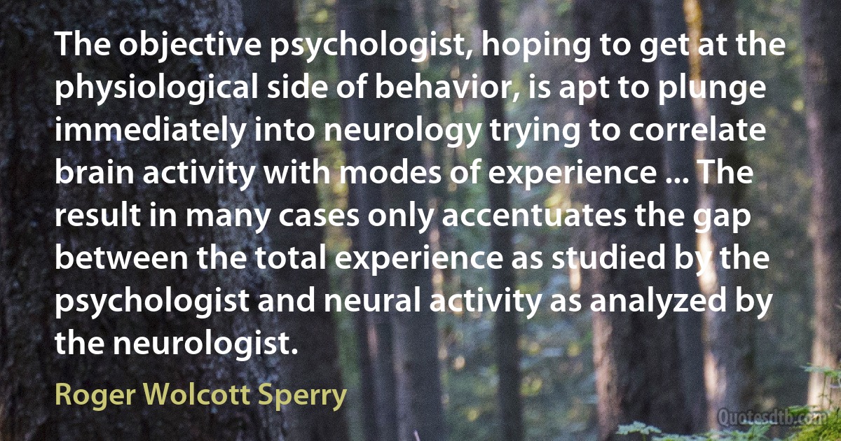 The objective psychologist, hoping to get at the physiological side of behavior, is apt to plunge immediately into neurology trying to correlate brain activity with modes of experience ... The result in many cases only accentuates the gap between the total experience as studied by the psychologist and neural activity as analyzed by the neurologist. (Roger Wolcott Sperry)