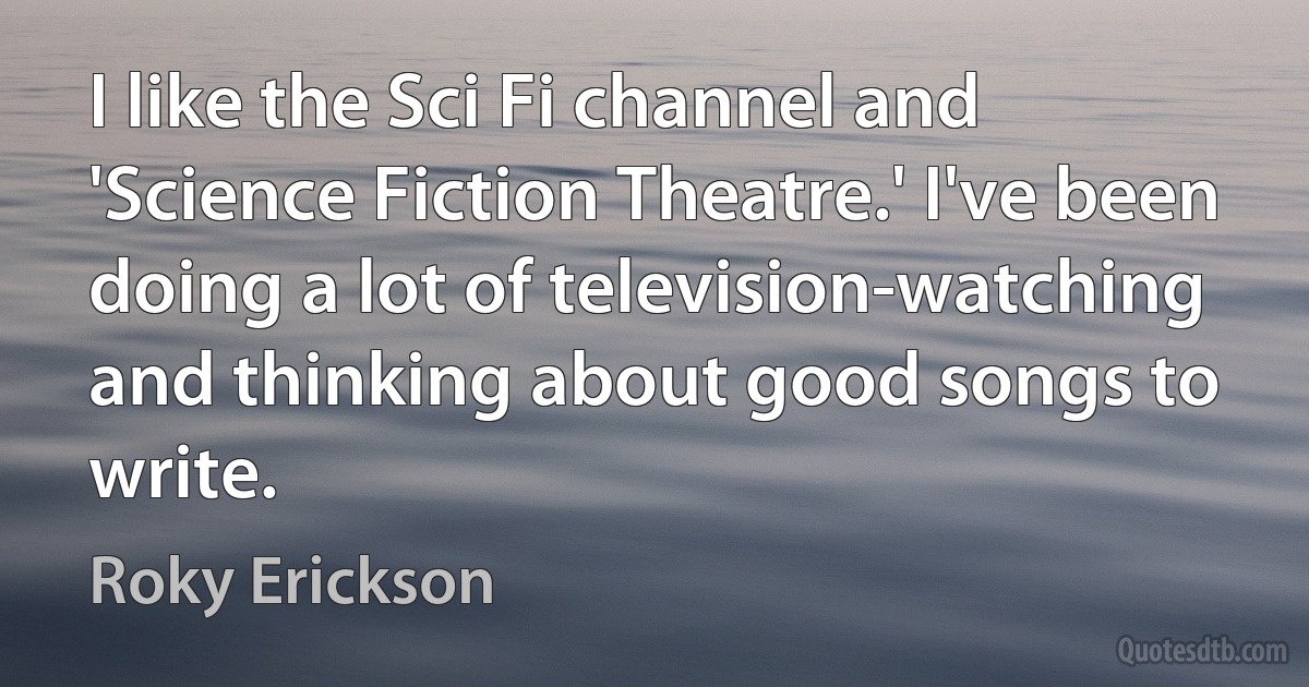 I like the Sci Fi channel and 'Science Fiction Theatre.' I've been doing a lot of television-watching and thinking about good songs to write. (Roky Erickson)