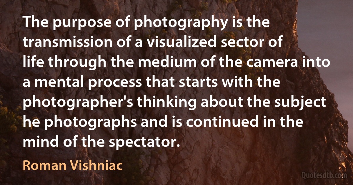 The purpose of photography is the transmission of a visualized sector of life through the medium of the camera into a mental process that starts with the photographer's thinking about the subject he photographs and is continued in the mind of the spectator. (Roman Vishniac)