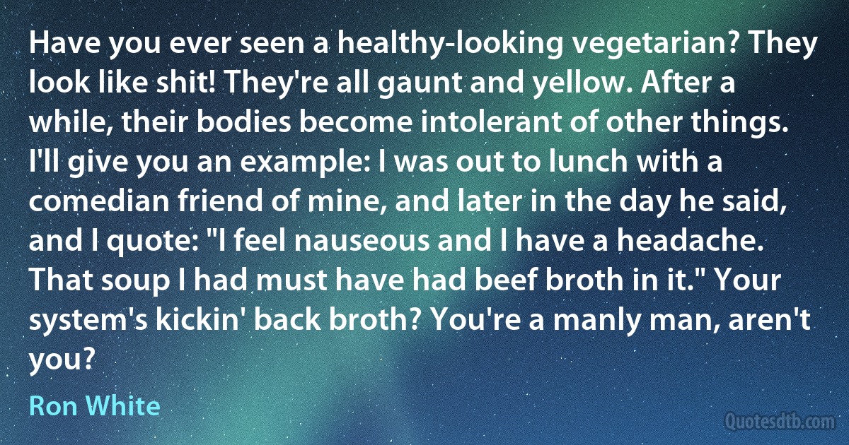 Have you ever seen a healthy-looking vegetarian? They look like shit! They're all gaunt and yellow. After a while, their bodies become intolerant of other things. I'll give you an example: I was out to lunch with a comedian friend of mine, and later in the day he said, and I quote: "I feel nauseous and I have a headache. That soup I had must have had beef broth in it." Your system's kickin' back broth? You're a manly man, aren't you? (Ron White)