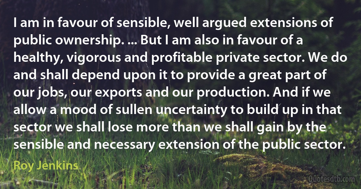 I am in favour of sensible, well argued extensions of public ownership. ... But I am also in favour of a healthy, vigorous and profitable private sector. We do and shall depend upon it to provide a great part of our jobs, our exports and our production. And if we allow a mood of sullen uncertainty to build up in that sector we shall lose more than we shall gain by the sensible and necessary extension of the public sector. (Roy Jenkins)