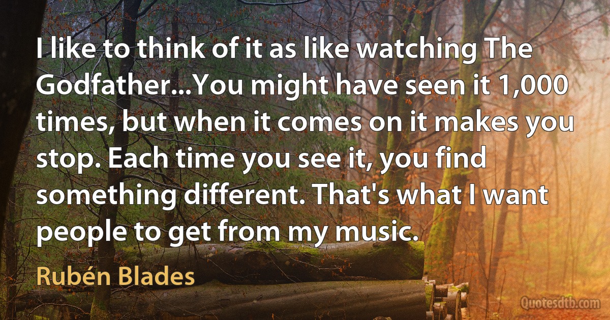 I like to think of it as like watching The Godfather...You might have seen it 1,000 times, but when it comes on it makes you stop. Each time you see it, you find something different. That's what I want people to get from my music. (Rubén Blades)