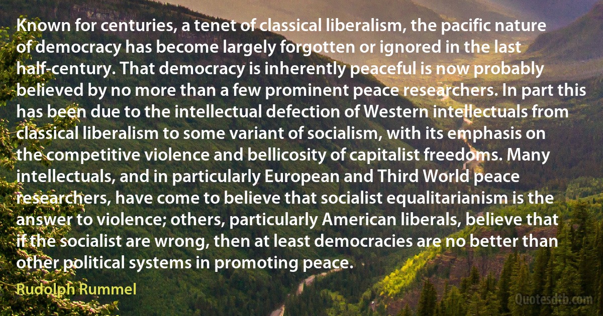 Known for centuries, a tenet of classical liberalism, the pacific nature of democracy has become largely forgotten or ignored in the last half-century. That democracy is inherently peaceful is now probably believed by no more than a few prominent peace researchers. In part this has been due to the intellectual defection of Western intellectuals from classical liberalism to some variant of socialism, with its emphasis on the competitive violence and bellicosity of capitalist freedoms. Many intellectuals, and in particularly European and Third World peace researchers, have come to believe that socialist equalitarianism is the answer to violence; others, particularly American liberals, believe that if the socialist are wrong, then at least democracies are no better than other political systems in promoting peace. (Rudolph Rummel)