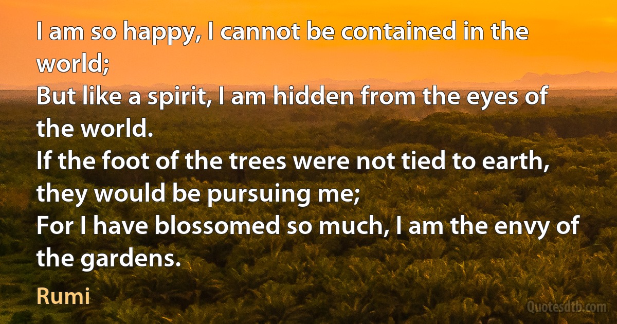 I am so happy, I cannot be contained in the world;
But like a spirit, I am hidden from the eyes of the world.
If the foot of the trees were not tied to earth, they would be pursuing me;
For I have blossomed so much, I am the envy of the gardens. (Rumi)