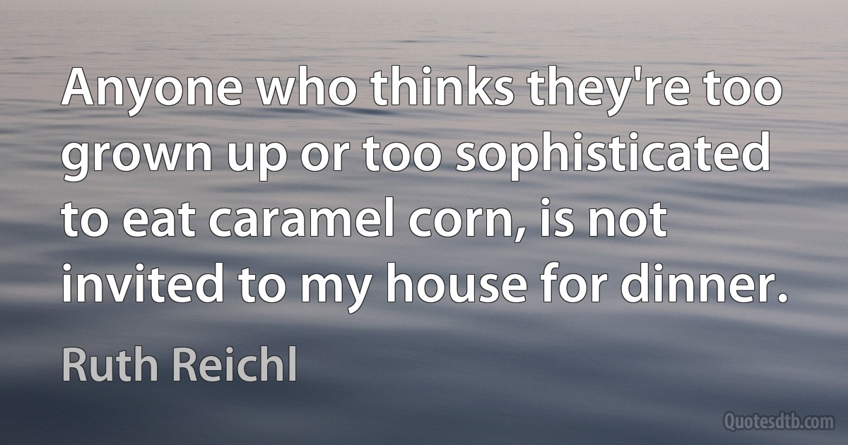 Anyone who thinks they're too grown up or too sophisticated to eat caramel corn, is not invited to my house for dinner. (Ruth Reichl)