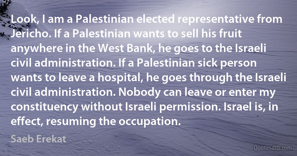 Look, I am a Palestinian elected representative from Jericho. If a Palestinian wants to sell his fruit anywhere in the West Bank, he goes to the Israeli civil administration. If a Palestinian sick person wants to leave a hospital, he goes through the Israeli civil administration. Nobody can leave or enter my constituency without Israeli permission. Israel is, in effect, resuming the occupation. (Saeb Erekat)