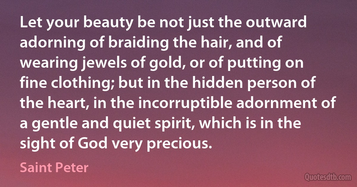 Let your beauty be not just the outward adorning of braiding the hair, and of wearing jewels of gold, or of putting on fine clothing; but in the hidden person of the heart, in the incorruptible adornment of a gentle and quiet spirit, which is in the sight of God very precious. (Saint Peter)