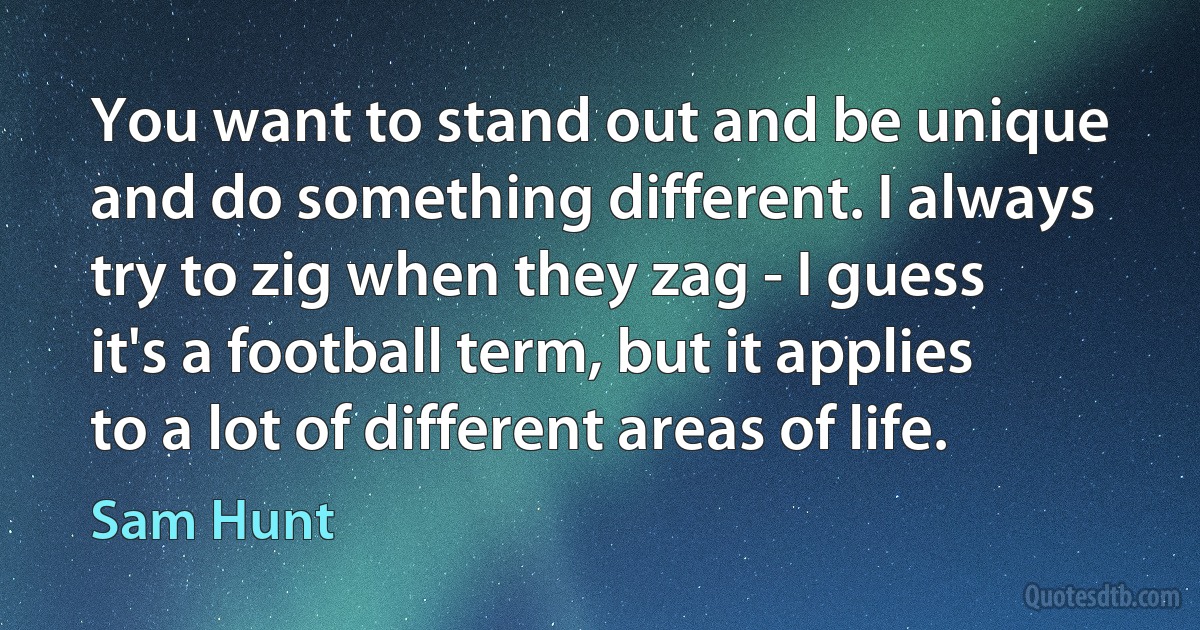 You want to stand out and be unique and do something different. I always try to zig when they zag - I guess it's a football term, but it applies to a lot of different areas of life. (Sam Hunt)