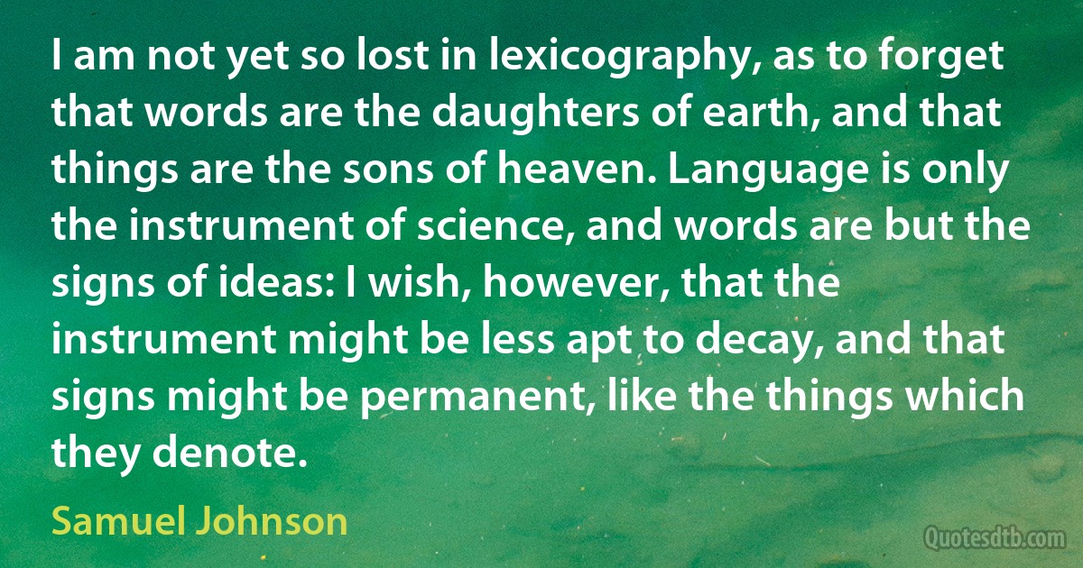 I am not yet so lost in lexicography, as to forget that words are the daughters of earth, and that things are the sons of heaven. Language is only the instrument of science, and words are but the signs of ideas: I wish, however, that the instrument might be less apt to decay, and that signs might be permanent, like the things which they denote. (Samuel Johnson)