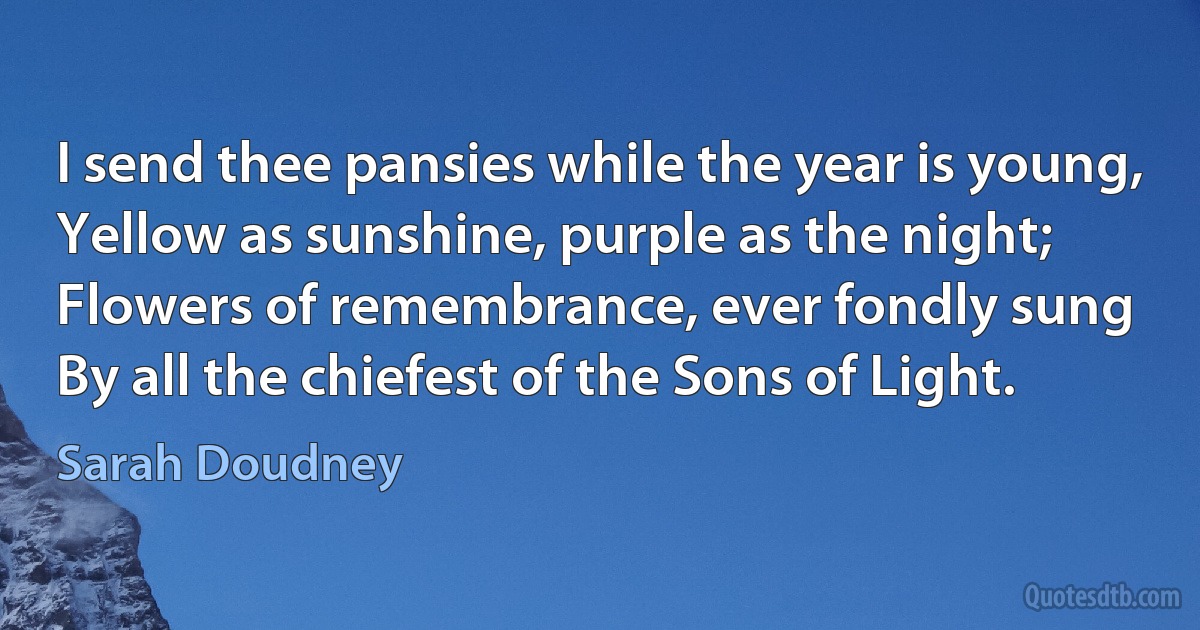 I send thee pansies while the year is young,
Yellow as sunshine, purple as the night;
Flowers of remembrance, ever fondly sung
By all the chiefest of the Sons of Light. (Sarah Doudney)