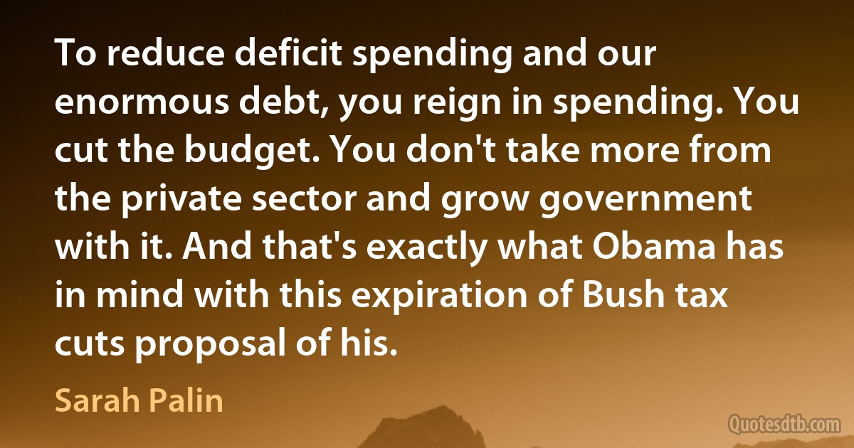 To reduce deficit spending and our enormous debt, you reign in spending. You cut the budget. You don't take more from the private sector and grow government with it. And that's exactly what Obama has in mind with this expiration of Bush tax cuts proposal of his. (Sarah Palin)