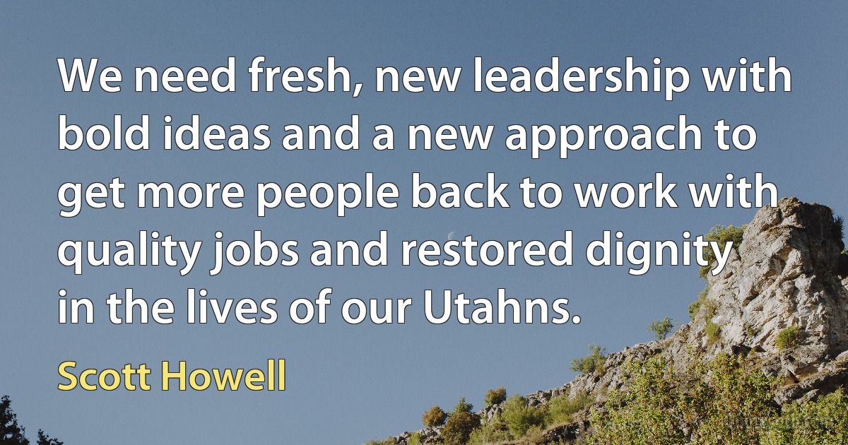 We need fresh, new leadership with bold ideas and a new approach to get more people back to work with quality jobs and restored dignity in the lives of our Utahns. (Scott Howell)