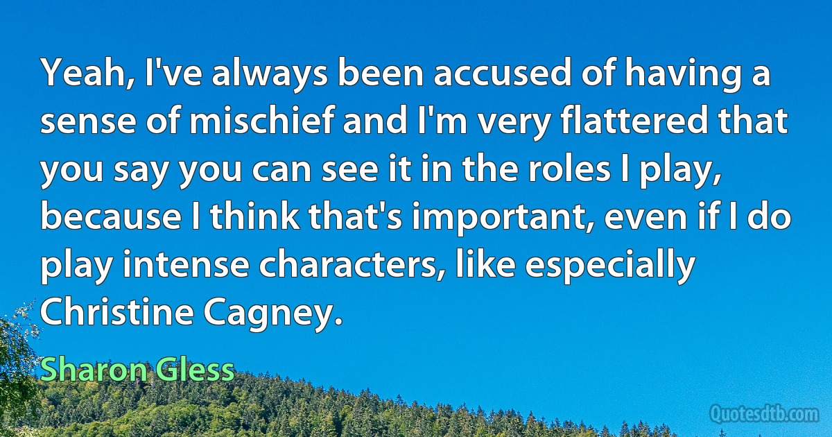 Yeah, I've always been accused of having a sense of mischief and I'm very flattered that you say you can see it in the roles I play, because I think that's important, even if I do play intense characters, like especially Christine Cagney. (Sharon Gless)