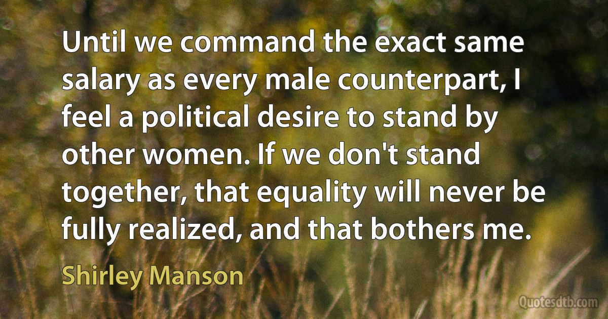 Until we command the exact same salary as every male counterpart, I feel a political desire to stand by other women. If we don't stand together, that equality will never be fully realized, and that bothers me. (Shirley Manson)