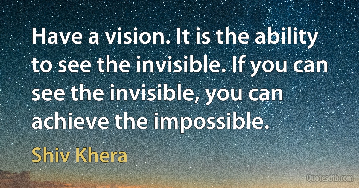 Have a vision. It is the ability to see the invisible. If you can see the invisible, you can achieve the impossible. (Shiv Khera)