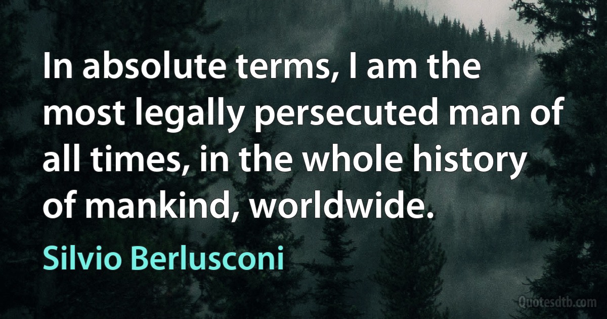 In absolute terms, I am the most legally persecuted man of all times, in the whole history of mankind, worldwide. (Silvio Berlusconi)