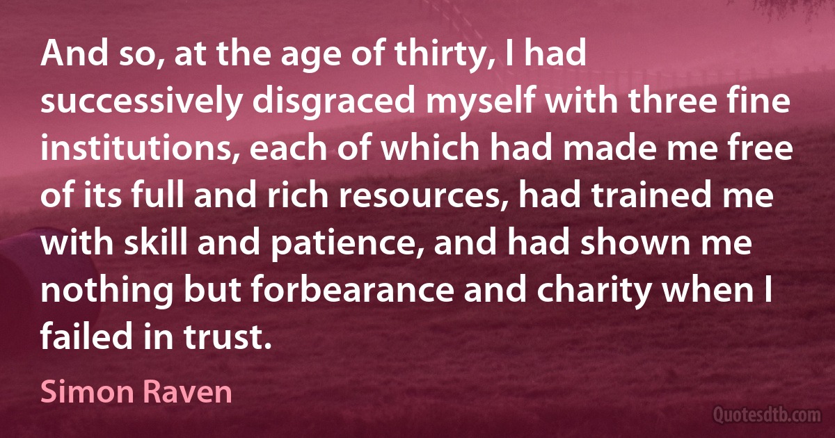 And so, at the age of thirty, I had successively disgraced myself with three fine institutions, each of which had made me free of its full and rich resources, had trained me with skill and patience, and had shown me nothing but forbearance and charity when I failed in trust. (Simon Raven)